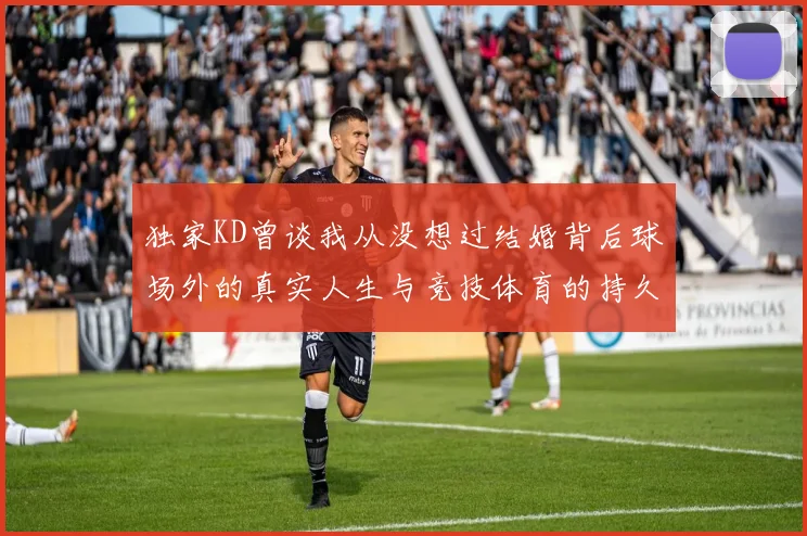 独家KD曾谈我从没想过结婚背后球场外的真实人生与竞技体育的持久哲学