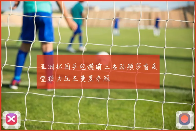 亚洲杯国乒包揽前三名孙颖莎首度登顶力压王曼昱夺冠