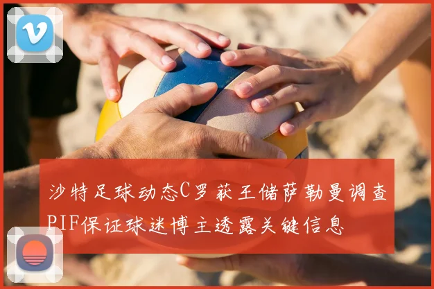 沙特足球动态C罗获王储萨勒曼调查PIF保证球迷博主透露关键信息