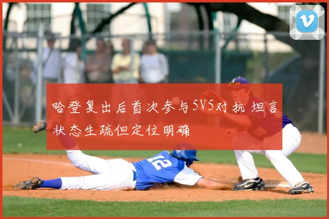 哈登复出后首次参与5V5对抗 坦言状态生疏但定位明确