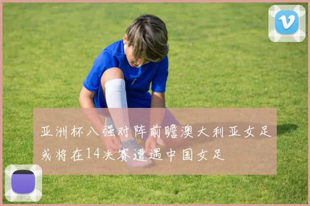 亚洲杯八强对阵前瞻澳大利亚女足或将在14决赛遭遇中国女足