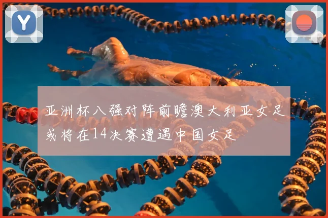 亚洲杯八强对阵前瞻澳大利亚女足或将在14决赛遭遇中国女足