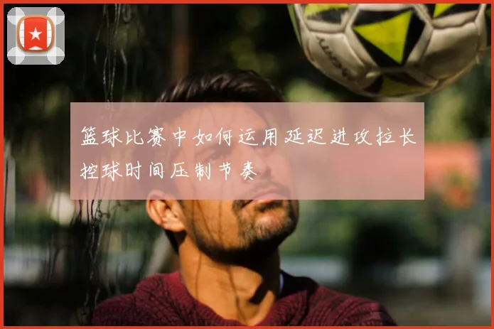 篮球比赛中如何运用延迟进攻拉长控球时间压制节奏