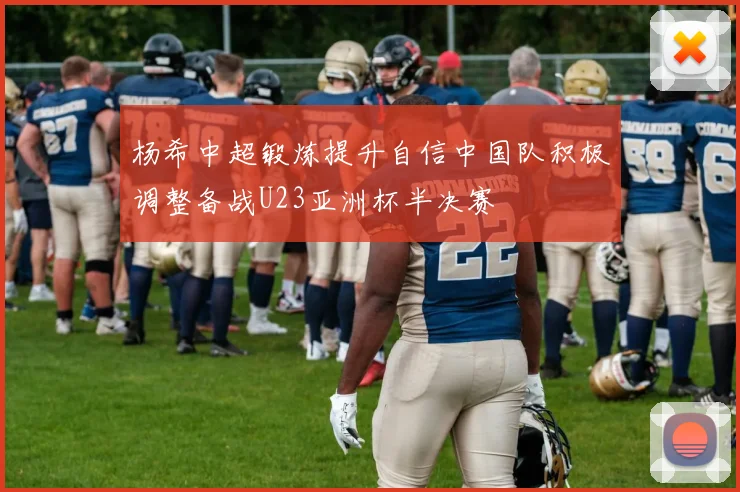 杨希中超锻炼提升自信中国队积极调整备战U23亚洲杯半决赛