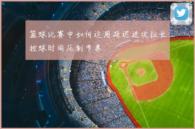 篮球比赛中如何运用延迟进攻拉长控球时间压制节奏