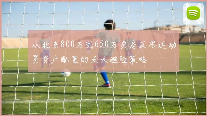 从北京800万到650万卖房反思运动员资产配置的五大避险策略