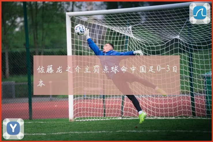 佐藤龙之介主罚点球命中国足0-3日本