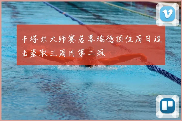 卡塔尔大师赛落幕瑞德顶住周日追击豪取三周内第二冠