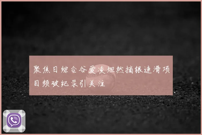 聚焦日综合谷爱凌坦然摘银速滑项目频破纪录引关注