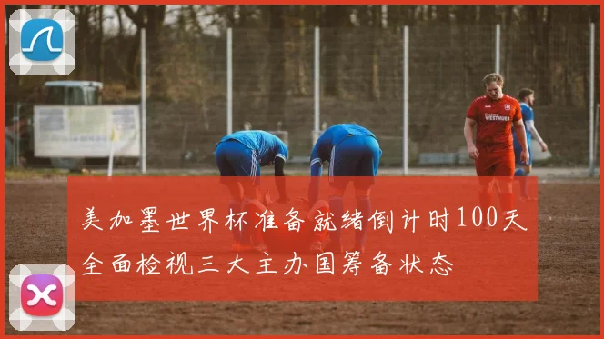 美加墨世界杯准备就绪倒计时100天全面检视三大主办国筹备状态