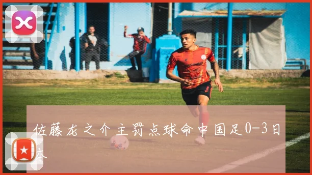 佐藤龙之介主罚点球命中国足0-3日本